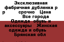 Эксклюзивная фабричная дубленка р-р 40-44, срочно › Цена ­ 18 000 - Все города Одежда, обувь и аксессуары » Женская одежда и обувь   . Брянская обл.